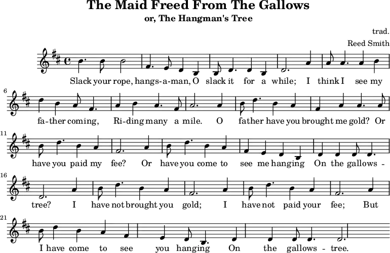 
    \header {
        tagline = ""
        title = "The Maid Freed From The Gallows"
        subtitle = "or, The Hangman's Tree"
        composer = "trad."
        arranger = "Reed Smith"
    }
    \score {
    \relative c''' {
        \key b \minor
        \set Score.tempoHideNote = ##t 
        \tempo 2. = 35
        \time 4/4
        \bar ""

        b,4. b8 b2
        fis4. e8 d4 b4
        b8 d4. d4 b4
        d2. 

        a'4
        a8 a4. a4 b4
        d4 b4 a8 fis4.
        a4 b4 a4. fis8
        a2.

        a4
        b8 d4. b4 a4
        fis4 a4 a4. a8
        b8 d4. b4 a4
        fis2.
        
        a4
        b8 d4. b4 a4
        fis4 e4 d4 b4
        d4 d4 d8 d4.
        d2. 

        a'4
        b8 d4. b4 a4
        fis2. a4
        b8 d4. b4 a4
        fis2. a4
        b8 d4 b4 a4
        fis4 e4 d8 b4.
        d4 d4 d8 d4.
        d2.
    }
    \addlyrics {
     Slack your rope, hangs- -- a- -- man,
     O slack it for a while;
     I think I see my fa -- ther com -- ing,
     Ri -- ding many a mile.
     O fa -- ther have you brought me gold?
     Or have you paid my fee?
     Or have you come to see me hang -- ing
     On the gall -- ows -- tree?
     I have not brought you gold;
     I have not paid your fee;
     But I have come to see you hang -- ing
     On the gall -- ows -- tree.
   }
    \midi { }
    \layout { }
    }
