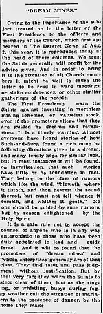 "DREAM MINES." Owing to the importance of the subject treated on in the letter of the First Presidency to the officers and members of the Church, which first appeared in The Deseret News of Aug. 2, this year, it is reproduced today at the head of these columns.  We trust the Saints generally will profit by the advice given.  And in order to bring it to the attention of all Church members it might be well to cause the letter to be read in ward meetings, or stake conferences, or other similar gatherings of the people.The First Presidency warn the Saints against investing in worthless mining schemes, or valueless stock, even if the promoters allege that they are guided by dreams and revelations.  It is a timely warning.  Almost everyone have heard of how Such-and-Such found a rich mine by following directions given in a dream, and many fondly hope for similar luck, but in most instances it will be found, on investigation, that such stories have little or not foundation in fact.  They belong to the class of rumors which like the wind, "bloweth where it listeth, and thou hearest the sound thereof, but canst not tell whence it cometh, and whither it goeth."  No one should be guided by such rumors, but by reason enlightened by the Holy Spirit.It is a safe rule not to accept the counsel of anyone who is in any way antagonistic to those who have been duly appointed to lead and guide Israel.  And it will be found that the promoters of "dream mines" and "vision enterprises" generally are of that class.  They find fault and pass judgment, without justification.  But by that very fact they warn the Saints to steer clear of them, just as the ringing, or whistling, buoys during foggy weather call the attention of mariners to the presence of danger, by the noise they make.