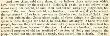 And now Alma said unto them: Do ye believe those scriptures which have been written by them of old? Behold, if ye do, ye must believe what Zenos said; for, behold he said: Thou hast turned away thy judgments because of thy Son. Now behold, my brethren, I would ask if ye have read the scriptures? If ye have, how can ye disbelieve on the Son of God? For it is not written that Zenos alone spake of these things, but Zenock also spake of these things—For behold, he said: Thou art angry, O Lord, with this people, because they will not understand thy mercies which thou hast bestowed upon them because of thy Son. And now, my brethren, ye see that a second prophet of old has testified of the Son of God, and because the people would not understand his words they stoned him to death. But be-