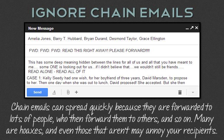 Chain emails can spread quickly because they are forwarded tolots of people, who then forward them to others, and so on. Manyare hoaxes, and even those that aren't may annoy your recipients.