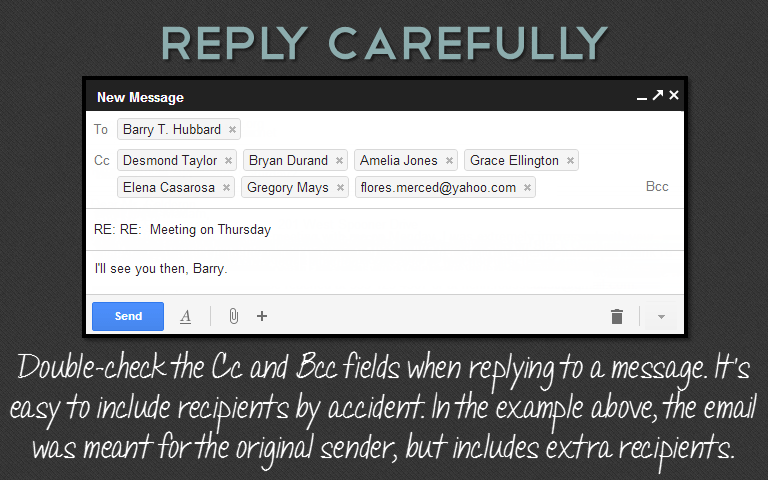 Double-check the Cc and Bcc fields when replying to a message. It&rsquo;seasy to include recipients by accident. In the example above, the emailwas meant for the original sender, but includes extra recipients.