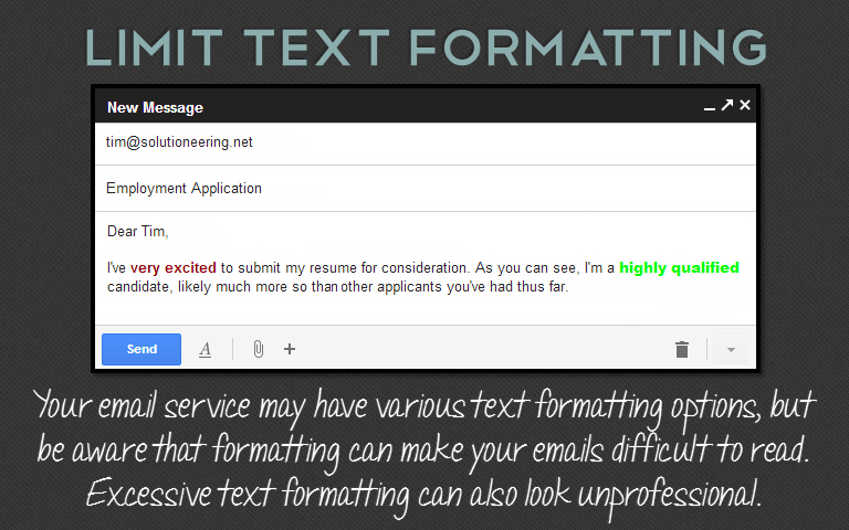 Your email service may have various text formatting options, butbe aware that formatting can make your emails difficult to read.Excessive text formatting can also look unprofessional.
