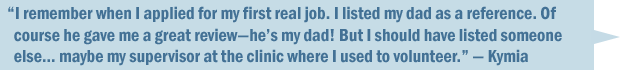 "I remember when I applied for my first real job. I listed my dad as a reference. Of course he gave me a great review&mdash;he's my dad! But I should have listed someone else... maybe my supervisor at the clinic where I used to volunteer." &mdash; Kymia