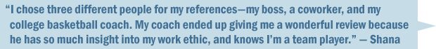 "I chose three different references&mdash;a former boss, a coworker, and my college basketball coach. My coach ended up giving me a wonderful review because she has so much insight to my work ethic, and knows I'm a team player." &mdash; Shana