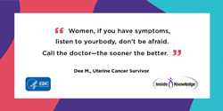 Women, if you have symptoms, listen to your body, don't be afraid. Call your doctor— the sooner the better. Dee M., Uterine Cancer Survivor