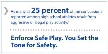 As many as 25% of the concussions reported among high school athletes result from aggressive or illegal play activity. Enforce safe play. You set the tone for safety.