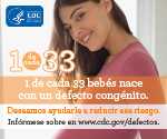 1 de cada 33 bebés nace con un defecto de nacimiento. Deseamos ayudarle a reducir este riesgo. Infórmese sobre en en www.cdc.gov/defectos