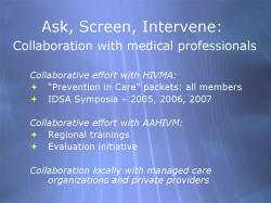 Ask, Screen, Intervene: Collaboration with medical professionals Collaborative effort with HIVMA: “Prevention in Care” packets: all members IDSA Symposia – 2005, 2006, 2007 Collaborative effort with AAHIVM: Regional trainings Evaluation initiative Collaboration locally with managed care organizations and private providers